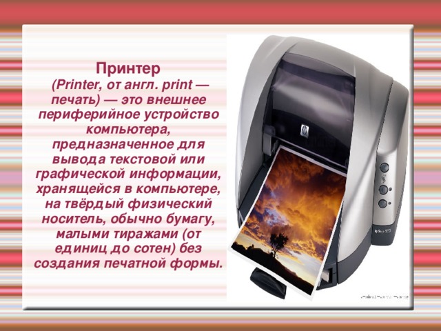 Принтер  (Printer, от англ. print — печать) — это внешнее периферийное устройство компьютера, предназначенное для вывода текстовой или графической информации, хранящейся в компьютере, на твёрдый физический носитель, обычно бумагу, малыми тиражами (от единиц до сотен) без создания печатной формы. 