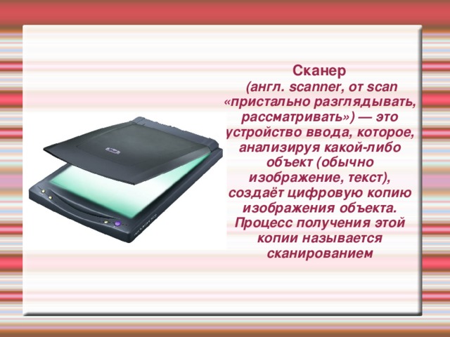 Сканер  (англ. scanner, от scan «пристально разглядывать, рассматривать») — это устройство ввода, которое, анализируя какой-либо объект (обычно изображение, текст), создаёт цифровую копию изображения объекта. Процесс получения этой копии называется сканированием 