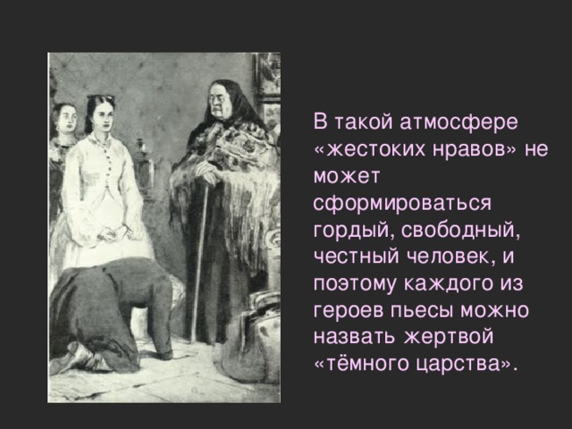  В такой атмосфере «жестоких нравов» не может сформироваться гордый, свободный, честный человек, и поэтому каждого из героев пьесы можно назвать жертвой «тёмного царства». 