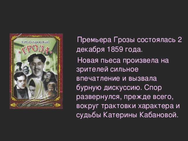  Премьера Грозы состоялась 2 декабря 1859 года.  Новая пьеса произвела на зрителей сильное впечатление и вызвала бурную дискуссию. Спор развернулся, прежде всего, вокруг трактовки характера и судьбы Катерины Кабановой. 