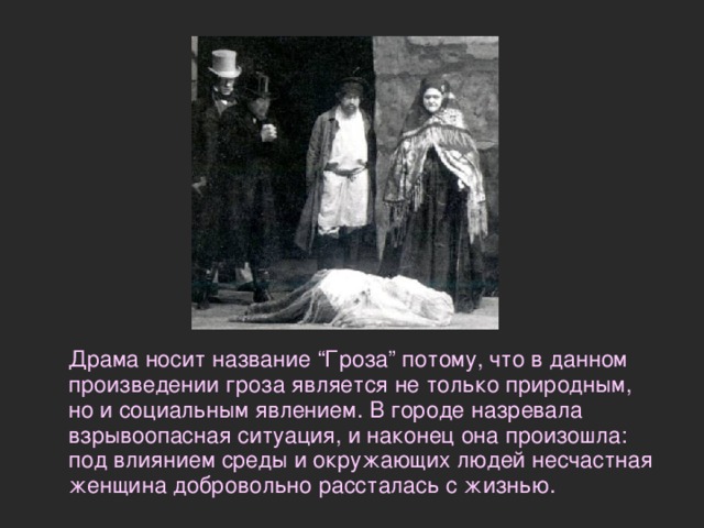  Драма носит название “Гроза” потому, что в данном произведении гроза является не только природным, но и социальным явлением. В городе назревала взрывоопасная ситуация, и наконец она произошла: под влиянием среды и окружающих людей несчастная женщина добровольно рассталась с жизнью.   