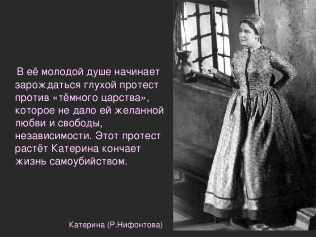  В её молодой душе начинает зарождаться глухой протест против «тёмного царства», которое не дало ей желанной любви и свободы, независимости. Этот протест растёт Катерина кончает жизнь самоубийством. Катерина (Р.Нифонтова) 