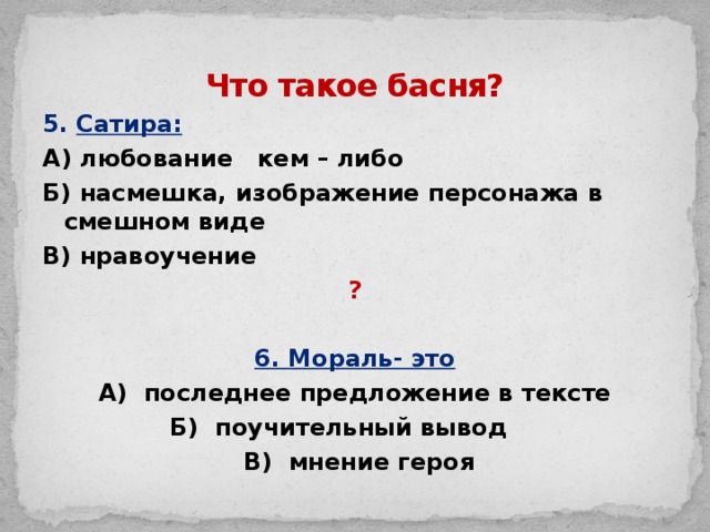 Что такое басня? 5. Сатира: А) любование кем – либо Б) насмешка, изображение персонажа в смешном виде В) нравоучение ?  6. Мораль- это А) последнее предложение в тексте Б) поучительный вывод  В) мнение героя