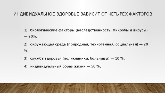 Индивидуальное здоровье за­висит от четырех факторов:   1)  биологические факторы (наследственность, микробы и вирусы) — 20%; 2)  окружающая среда (природная, техногенная, социаль­ная) — 20 %; 3)  служба здоровья (поликлиники, больницы) — 10 %; 4)  индивидуальный образ жизни — 50 %; 