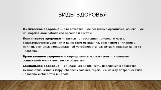 Виды здоровья Физическое здоровье — это естественное состояние ор­ганизма, основанное на нормальной работе его органов и систем. Психическое здоровье — зависит от состояния голов­ного мозга, характеризуется уровнем и качеством мышления, развитием внимания и памяти, степенью эмоциональной устойчивости, развитием волевых качеств человека. Нравственное здоровье — определяется моральными принципами социальной жизни человека в обществе. Социальное здоровье — социальная активность, поведение в обществе, личное отношение к миру, обеспечивающее гармонию между потребностями человека и общества в целом. 