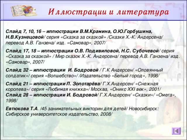 Слайд 7, 10, 16 – иллюстрации В.М.Крамина, О.Ю.Горбушина, Н.В.Кузнецовой / серия «Сказка за сказкой» /Сказки Х.-К. Андерсена/ перевод А.В. Ганзена/ изд. «Самовар», 2007/  Слайд 17, 18 – иллюстрации О.В. Подивиловой, Н.С. Субочевой / серия «Сказка за сказкой» / Мир сказок Х.-К. Андерсена/ перевод А.В. Ганзена/ изд. «Самовар», 2007/  Слайд 32 – иллюстрации И. Бодровой / Г.К Андерсен/ «Оловянный солдатик»/ серия «Волшебство»/ /Издательство «Белый город», 1998/  Слайд 21 – иллюстрации Л. Золотарёва/ Г.Х.Андерсен/ «Снежная королева»/ серия «Любимая книжка»/ Москва, «Оникс XXI век», 2001/ Слайд 28 – иллюстрации И. Бодровой/ Г.Х.Андерсен/ «Сказки»/ «Омега», 1998/  Евтюкова Т.А . /45 занимательных викторин для детей/ Новосибирск: Сибирское университетское издательство, 2008/  