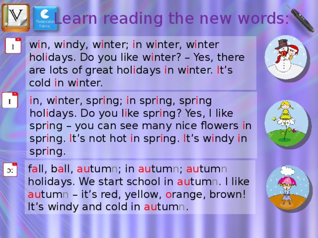 Learn reading the new words: w i n, w i ndy, w i nter; i n w i nter, w i nter hol i days. Do you like w i nter? – Yes, there are lots of great hol i days i n w i nter. I t’s cold i n w i nter.  i n,  w i nter, spr i ng; i n spr i ng, spr i ng hol i days. Do you l i ke spr i ng? Yes, I like spr i ng – you can see many nice flowers i n spr i ng. I t’s not hot i n spr i ng. I t’s w i ndy i n spr i ng. f a ll, b a ll, au tum n ; in au tum n ; au tum n holidays. We start school in au tum n . I like au tum n – it’s red, yellow, o range, brown! It’s windy and cold in au tum n . 