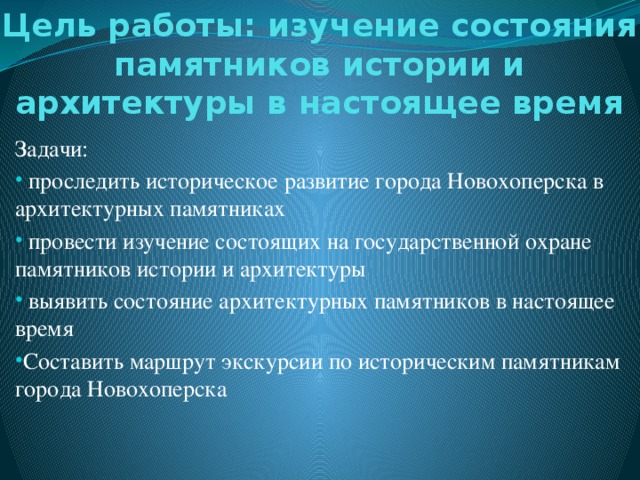 Цель работы: изучение состояния памятников истории и архитектуры в настоящее время Задачи:  проследить историческое развитие города Новохоперска в архитектурных памятниках  провести изучение состоящих на государственной охране памятников истории и архитектуры  выявить состояние архитектурных памятников в настоящее время Составить маршрут экскурсии по историческим памятникам города Новохоперска 