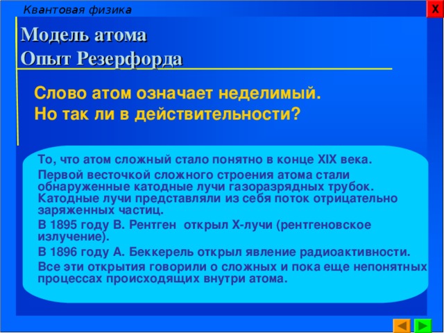 Квантовая физика Х Модель атома  Опыт Резерфорда Слово атом означает неделимый. Но так ли в действительности? То, что атом сложный стало понятно в конце XIX века. Первой весточкой сложного строения атома стали обнаруженные катодные лучи газоразрядных трубок. Катодные лучи представляли из себя поток отрицательно заряженных частиц. В 1895 году В. Рентген открыл X- лучи (рентгеновское излучение). В 1896 году А. Беккерель открыл явление радиоактивности. Все эти открытия говорили о сложных и пока еще непонятных процессах происходящих внутри атома.  