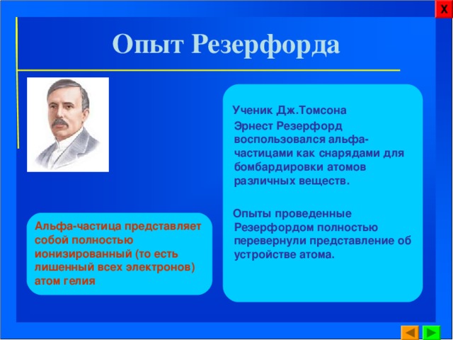 Х Опыт Резерфорда  Ученик Дж.Томсона Эрнест Резерфорд воспользовался альфа-частицами как снарядами для бомбардировки атомов различных веществ.   Опыты проведенные Резерфордом полностью перевернули представление об устройстве атома. Альфа-частица представляет собой полностью ионизированный (то есть лишенный всех электронов) атом гелия 