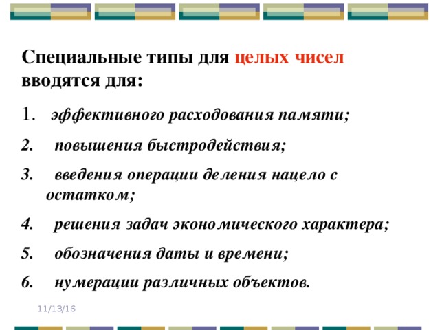 Специальные типы для целых чисел вводятся для:  эффективного расходования памяти;  повышения быстродействия;  введения операции деления нацело с остатком;  решения задач экономического характера;  обозначения даты и времени;  нумерации различных объектов. 11/13/16 