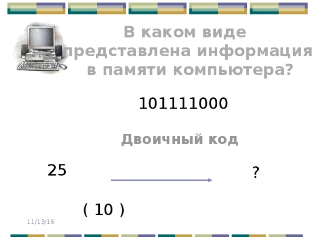 В каком виде представлена информация  в памяти компьютера? 101111000 Двоичный код 25 ? ( 10 ) 11/13/16 