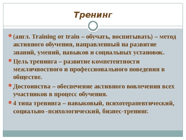 Тренинг (англ. Training от train – обучать, воспитывать) – метод активного обучения, направленный на развитие знаний, умений, навыков и социальных установок. Цель тренинга – развитие компетентности межличностного и профессионального поведения в обществе. Достоинства – обеспечение активного вовлечения всех участников в процесс обучения. 4 типа тренинга – навыковый, психотерапевтический, социально -психологический, бизнес-тренинг. 