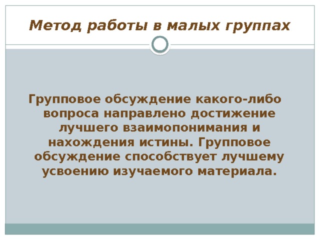 Метод работы в малых группах  Групповое обсуждение какого-либо вопроса направлено достижение лучшего взаимопонимания и нахождения истины. Групповое обсуждение способствует лучшему усвоению изучаемого материала. 