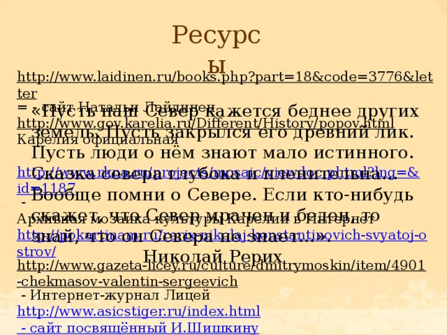 Ресурсы http://www.laidinen.ru/books.php?part=18&code=3776&letter = - сайт Натальи Лайдинен http://www.gov.karelia.ru/Different/History/popov.html  Карелия официальная  http://www.rkna.ru/projects/mosaic/viewdoc.phtml?lng=&id=1187  - Архивная мозаика культуры Карелии в Интернет http://pokartinam.ru/rerix-nikolaj-konstantinovich-svyatoj-ostrov/ http://www.gazeta-licey.ru/culture/dmitrymoskin/item/4901-chekmasov-valentin-sergeevich  - Интернет-журнал Лицей http://www.asicstiger.ru/index.html - сайт посвящённый И.Шишкину http://www.nearyou.ru/vasilev/0vasilev.html  - Фёдор Александрович Васильев http://microtime.ru/news/item14602/ Российская культура в событиях и лицах «Пусть наш Север кажется беднее других земель. Пусть закрылся его древний лик. Пусть люди о нём знают мало истинного. Сказка севера глубока и пленительна…Вообще помни о Севере. Если кто-нибудь скажет, что Север мрачен и беден, то знай, что он Севера не знает…».       Николай Рерих 