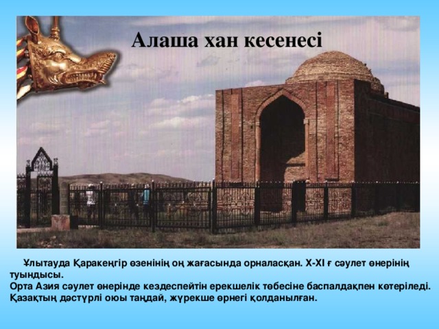 Алаша хан кесенесі  Ұлытауда Қаракеңгір өзенінің оң жағасында орналасқан. Х-ХІ ғ сәулет өнерінің туындысы. Орта Азия сәулет өнерінде кездеспейтін ерекшелік төбесіне баспалдақпен көтеріледі. Қазақтың дәстүрлі оюы таңдай, жүрекше өрнегі қолданылған. 