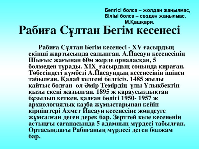  Белгісі болса – жолдан жаңылмас, Білімі болса – сөзден жаңылмас.   М.Қашқари. Рабиға Сұлтан Бегім кесенесі  Рабиға Сұлтан Бегім кесенесі - XV ғасырдың екінші жартысында салынған. А.Йасауи кесенесінің Шығыс жағынан 60м жерде орналасқан, 5 бөлмеден тұрады. XIX ғасырдың соңында қираған. Төбесіндегі күмбезі А.Йасауидың кесенесінің ішінен табылған. Қалай келгені белгісіз. 1485 жылы қайтыс болған ол Әмір Темірдің ұлы Ұлықбектің қызы екені жазылған. 1895 ж қараусыздықтан бұзылып кеткен, қалған бөлігі 1950- 1957 ж архиологиялық қазба жұмыстарынан кейін кірпіштері Ахмет Йасауи кесенесіне жөндеуге жұмсалған деген дерек бар. Зерттей келе кесененің астыңғы сағанасында 5 адамның мүрдесі табылған. Ортасындағы Рабиғаның мүрдесі деген болжам бар. 