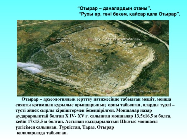 “ Отырар – даналардың отаны”. “ Рухы өр, тәні бекем, қайсар қала Отырар”.  Отырар – археологиялық зерттеу нәтижесінде табылған мешіт, монша сияқты қоғамдық құрылыс орындарының орны табылған, оларды түрлі – түсті әйнек сырлы кірпіштермен безендірілген. Моншалар назар аударарлықтай болған Х ІV- XV ғ. салынған моншалар 13,5х16,5 м болса, кейін 17х15,5 м болған. Астынан қыздырылатын Шығыс моншасы үлгісімен салынған. Түркістан, Тараз, Отырар  қалаларында табылған. 