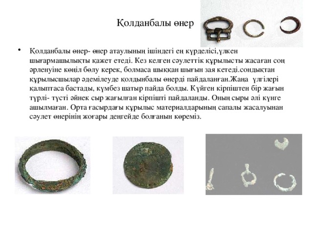 Қолданбалы өнер Қолданбалы өнер- өнер атаулының ішіндегі ең күрделісі,үлкен шығармашылықты қажет етеді. Кез келген сәулеттік құрылысты жасаған соң әрленуіне көңіл бөлу керек, болмаса шыққан шығын зая кетеді.сондықтан құрылысшылар әдемілеуде қолдынбалы өнерді пайдаланған.Жаңа үлгілері қалыптаса бастады, күмбез шатыр пайда болды. Күйген кірпіштен бір жағын түрлі- түсті әйнек сыр жағылған кірпішті пайдаланды. Оның сыры әлі күнге ашылмаған. Орта ғасырдағы құрылыс материалдарының сапалы жасалуынан сәулет өнерінің жоғары деңгейде болғанын көреміз. 