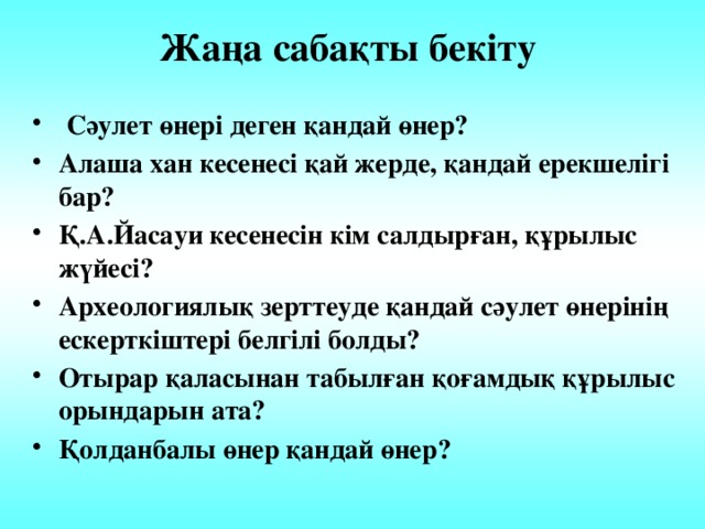 Жаңа сабақты бекіту  Сәулет өнері деген қандай өнер? Алаша хан кесенесі қай жерде, қандай ерекшелігі бар? Қ.А.Йасауи кесенесін кім салдырған, құрылыс жүйесі? Археологиялық зерттеуде қандай сәулет өнерінің ескерткіштері белгілі болды? Отырар қаласынан табылған қоғамдық құрылыс орындарын ата? Қолданбалы өнер қандай өнер?  