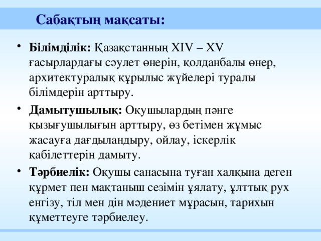 Сабақтың мақсаты:  Білімділік: Қазақстанның ХIV – XV ғасырлардағы сәулет өнерін, қолданбалы өнер, архитектуралық құрылыс жүйелері туралы білімдерін арттыру. Дамытушылық: Оқушылардың пәнге қызығушылығын арттыру, өз бетімен жұмыс жасауға дағдыландыру, ойлау, іскерлік қабілеттерін дамыту. Тәрбиелік: Оқушы санасына туған халқына деген құрмет пен мақтаныш сезімін ұялату, ұлттық рух енгізу, тіл мен дін мәдениет мұрасын, тарихын құметтеуге тәрбиелеу. 