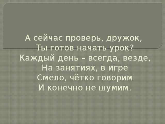 А сейчас проверь, дружок,  Ты готов начать урок?  Каждый день – всегда, везде,  На занятиях, в игре  Смело, чётко говорим  И конечно не шумим.   