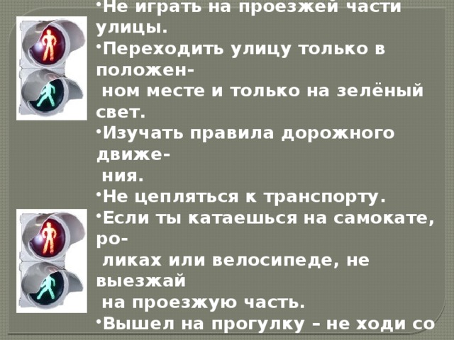 ПАМЯТКА  Не играть на проезжей части улицы. Переходить улицу только в положен-  ном месте и только на зелёный свет. Изучать правила дорожного движе-  ния. Не цепляться к транспорту. Если ты катаешься на самокате, ро-  ликах или велосипеде, не выезжай  на проезжую часть. Вышел на прогулку – не ходи со дво-  ра.   