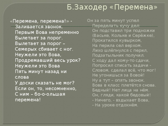 Б.Заходер «Перемена» « Перемена, перемена!» -  Заливается звонок.  Первым Вова непременно  Вылетает за порог.  Вылетает за порог –  Семерых сбивает с ног.  Неужели это Вова,  Продремавший весь урок?  Неужели это Вова  Пять минут назад ни слова  У доски сказать не мог?  Если он, то, несомненно,  С ним – бо-о-ольшая перемена!   Он за пять минут успел  Переделать кучу дел:  Он подставил три подножки  (Ваське, Кольке и Серёжке),  Прокатился кувырком,  На перила сел верхом.  Лихо шлёпнулся с перил,  Подзатыльник получил.  С ходу дал кому-то сдачи,  Попросил списать задачи -  Словом, сделал всё, что мог!  Не угонишься за Вовой!  Ну а тут – опять звонок.  Вова в класс плетётся снова.  Бедный! Нет лица на нём.  Он, гляди, какой бедовый!  - Ничего, - вздыхает Вова,  - На уроке отдохнём. 