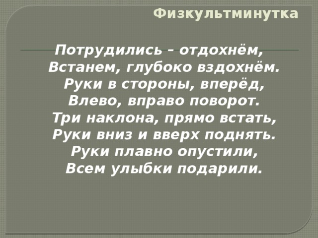 Физкультминутка Потрудились – отдохнём,  Встанем, глубоко вздохнём.  Руки в стороны, вперёд,  Влево, вправо поворот.  Три наклона, прямо встать,  Руки вниз и вверх поднять.  Руки плавно опустили,  Всем улыбки подарили.  