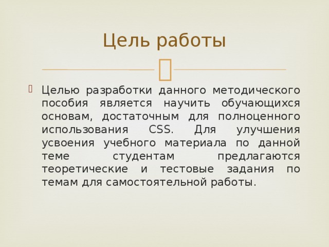 Цель работы Целью разработки данного методического пособия является научить обучающихся основам, достаточным для полноценного использования CSS. Для улучшения усвоения учебного материала по данной теме студентам предлагаются теоретические и тестовые задания по темам для самостоятельной работы. 