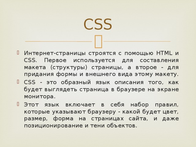 CSS Интернет-страницы строятся с помощью HTML и CSS. Первое используется для составления макета (структуры) страницы, а второе - для придания формы и внешнего вида этому макету. CSS - это образный язык описания того, как будет выглядеть страница в браузере на экране монитора. Этот язык включает в себя набор правил, которые указывают браузеру - какой будет цвет, размер, форма на страницах сайта, и даже позиционирование и тени объектов. 