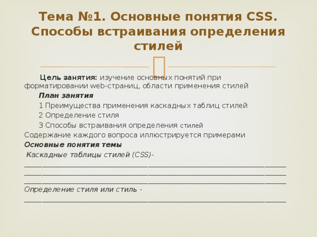 Тема №1. Основные понятия CSS. Способы встраивания определения стилей      Цель занятия: изучение основных понятий при форматировании web-страниц, области применения стилей План занятия 1 Преимущества применения каскадных таблиц стилей 2 Определение стиля 3 Способы встраивания определения стилей Содержание каждого вопроса иллюстрируется примерами Основные понятия темы   Каскадные таблицы стилей  (CSS)- ______________________________________________________________________________________________________________________________________________________________________________________________________________________________ Определение стиля или стиль - __________________________________________________________________________ 