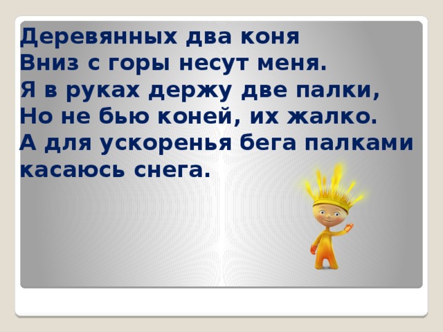 Деревянных два коня  Вниз с горы несут меня.  Я в руках держу две палки,  Но не бью коней, их жалко.  А для ускоренья бега палками касаюсь снега. 