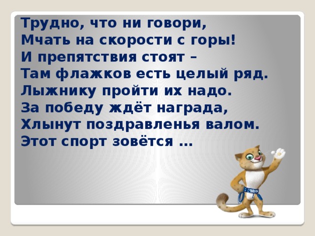 Трудно, что ни говори,  Мчать на скорости с горы!  И препятствия стоят –  Там флажков есть целый ряд.  Лыжнику пройти их надо.  За победу ждёт награда,  Хлынут поздравленья валом.  Этот спорт зовётся …  