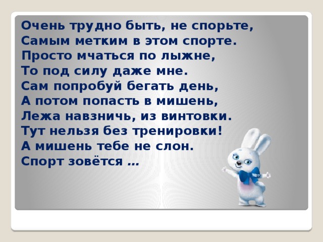 Очень трудно быть, не спорьте,  Самым метким в этом спорте.  Просто мчаться по лыжне,  То под силу даже мне.  Сам попробуй бегать день,  А потом попасть в мишень,  Лежа навзничь, из винтовки.  Тут нельзя без тренировки!  А мишень тебе не слон.  Спорт зовётся  … 