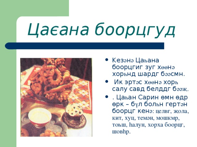 Цаєана боорцгуд К ез ә н ә Ца һ ана боорцгиг зуг х өө н ә хор һ нд шардг б әә смн.  Ик эрт ә с х өө н ә хор һ салу савд белддг б әәҗ. . Ца һ ан Сарин ө мн ө др ө рк – б ү л бол һ н герт ә н боорцг кен ә: целвг, җола, кит, хуц, темән, мошкмр, тоһш, h алун, хорха боорцг, шов h р. 