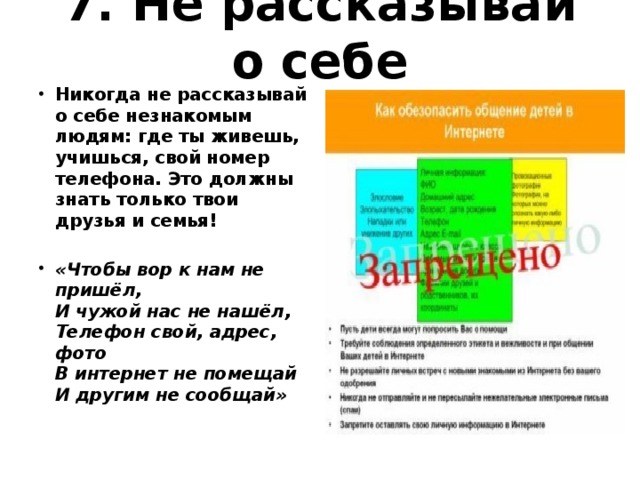 7. Не рассказывай о себе   Никогда не рассказывай о себе незнакомым людям: где ты живешь, учишься, свой номер телефона. Это должны знать только твои друзья и семья! «Чтобы вор к нам не пришёл,  И чужой нас не нашёл,  Телефон свой, адрес, фото  В интернет не помещай  И другим не сообщай»  