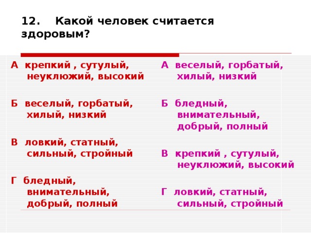 12. Какой человек считается здоровым? А крепкий , сутулый, неуклюжий, высокий  Б веселый, горбатый, хилый, низкий  В ловкий, статный, сильный, стройный  Г бледный, внимательный, добрый, полный А веселый, горбатый, хилый, низкий  Б бледный, внимательный, добрый, полный  В крепкий , сутулый, неуклюжий, высокий  Г ловкий, статный, сильный, стройный 