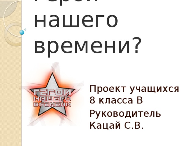 А кто он — герой нашего времени? Проект учащихся 8 класса В Руководитель Кацай С.В. 