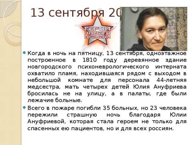 13 сентября 2013 Когда в ночь на пятницу, 13 сентября, одноэтажное построенное в 1810 году деревянное здание новгородского психоневрологического интерната охватило пламя, находившаяся рядом с выходом в небольшой комнате для персонала 44-летняя медсестра, мать четырех детей Юлия Ануфриева бросилась не на улицу, а в палаты, где были лежачие больные.      Всего в пожаре погибли 35 больных, но 23 человека пережили страшную ночь благодаря Юлии Ануфриевой, которая стала героем не только для спасенных ею пациентов, но и для всех россиян. 