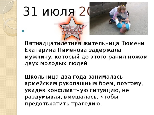  31 июля 2015   Пятнадцатилетняя жительница Тюмени Екатерина Пименова задержала мужчину, который до этого ранил ножом двух молодых людей   Школьница два года занималась армейским рукопашным боем, поэтому, увидев конфликтную ситуацию, не раздумывая, вмешалась, чтобы предотвратить трагедию.    