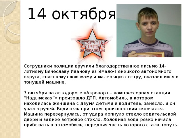  14 октября 2015    Сотрудники полиции вручили благодарственное письмо 14-летнему Вячеславу Иванову из Ямало-Ненецкого автономного округа, спасшему свою маму и маленькую сестру, оказавшихся в тонущей машине.   7 октября на автодороге «Аэропорт – компрессорная станция “Надымская”» произошло ДТП. Автомобиль, в котором находилась женщина с двумя детьми и водитель, занесло, и он упал в ручей. Водитель при этом происшествии скончался. Машина перевернулась, от удара лопнуло стекло водительской двери и заднее ветровое стекло. Холодная вода резко начала прибывать в автомобиль, передняя часть которого стала тонуть.     