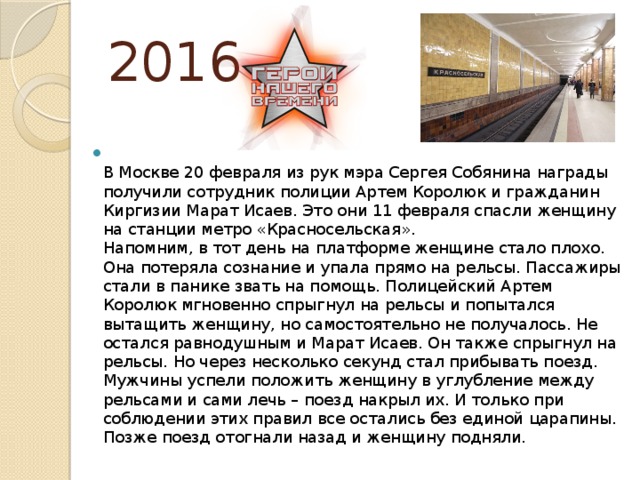 2016  В Москве 20 февраля из рук мэра Сергея Собянина награды получили сотрудник полиции Артем Королюк и гражданин Киргизии Марат Исаев. Это они 11 февраля спасли женщину на станции метро «Красносельская».  Напомним, в тот день на платформе женщине стало плохо. Она потеряла сознание и упала прямо на рельсы. Пассажиры стали в панике звать на помощь. Полицейский Артем Королюк мгновенно спрыгнул на рельсы и попытался вытащить женщину, но самостоятельно не получалось. Не остался равнодушным и Марат Исаев. Он также спрыгнул на рельсы. Но через несколько секунд стал прибывать поезд.   Мужчины успели положить женщину в углубление между рельсами и сами лечь – поезд накрыл их. И только при соблюдении этих правил все остались без единой царапины. Позже поезд отогнали назад и женщину подняли. 