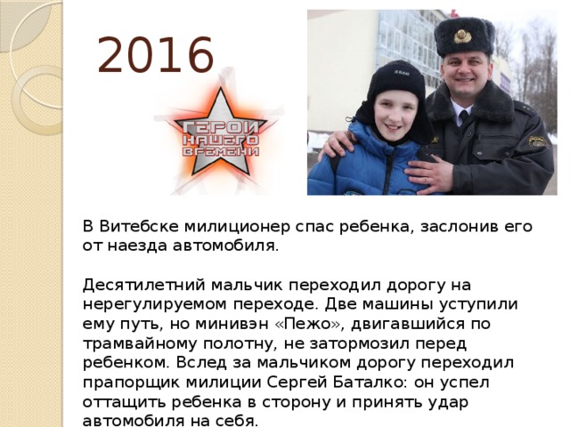 2016   В Витебске милиционер спас ребенка, заслонив его от наезда автомобиля.   Десятилетний мальчик переходил дорогу на нерегулируемом переходе. Две машины уступили ему путь, но минивэн «Пежо», двигавшийся по трамвайному полотну, не затормозил перед ребенком. Вслед за мальчиком дорогу переходил прапорщик милиции Сергей Баталко: он успел оттащить ребенка в сторону и принять удар автомобиля на себя.    