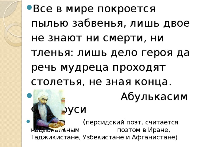 Все в мире покроется пылью забвенья, лишь двое не знают ни смерти, ни тленья: лишь дело героя да речь мудреца проходят столетья, не зная конца.  Абулькасим Фирдоуси  ( персидский поэт, считается национальным поэтом в Иране, Таджикистане, Узбекистане и Афганистане) 