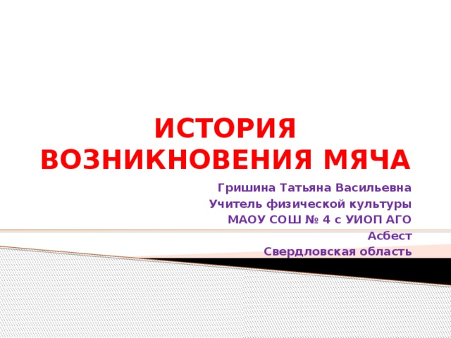 ИСТОРИЯ ВОЗНИКНОВЕНИЯ МЯЧА Гришина Татьяна Васильевна Учитель физической культуры МАОУ СОШ № 4 с УИОП АГО Асбест Свердловская область 