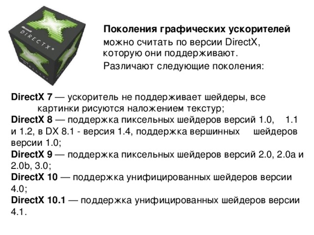  Поколения графических ускорителей  можно считать по версии DirectX, которую они поддерживают.  Различают следующие поколения: DirectX 7 — ускоритель не поддерживает шейдеры, все картинки рисуются наложением текстур;  DirectX 8 — поддержка пиксельных шейдеров версий 1.0, 1.1 и 1.2, в DX 8.1 - версия 1.4, поддержка вершинных шейдеров версии 1.0;  DirectX 9 — поддержка пиксельных шейдеров версий 2.0, 2.0a и 2.0b, 3.0;  DirectX 10 — поддержка унифицированных шейдеров версии 4.0;  DirectX 10.1 — поддержка унифицированных шейдеров версии 4.1.   