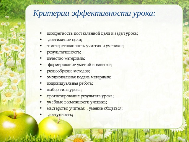 Критерии эффективности урока:   конкретность поставленной цели и задач урока;  достижение цели; заинтересованность учителя и учеников; результативность; качество материала;  формирование умений и навыков; разнообразие методов; эмоциональная подача материала; индивидуальная работа; выбор типа урока; прогнозирование результата урока; учебные возможности ученика; мастерство учителя; . умение общаться;  доступность; 