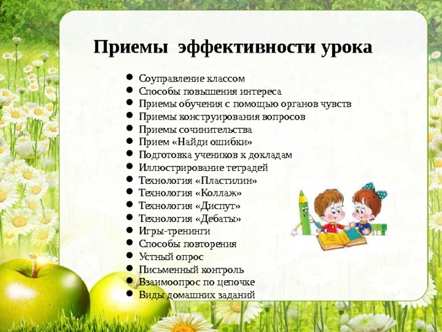 Приемы эффективности урока Соуправление классом Способы повышения интереса Приемы обучения с помощью органов чувств Приемы конструирования вопросов Приемы сочинительства Прием «Найди ошибки» Подготовка учеников к докладам Иллюстрирование тетрадей Технология «Пластилин» Технология «Коллаж» Технология «Диспут» Технология «Дебаты» Игры-тренинги Способы повторения Устный опрос Письменный контроль Взаимоопрос по цепочке Виды домашних заданий  