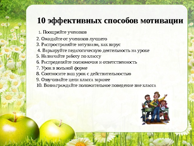 10 эффективных способов мотивации  1 . Поощряйте учеников 2. Ожидайте от учеников лучшего 3. Распространяйте энтузиазм, как вирус  4. Варьируйте педагогическую деятельность на уроке 5. Назначайте работу по классу 6. Распределяйте полномочия и ответственность 7. Урок в вольной форме 8. Соотносите ваш урок с действительностью 9. Озвучивайте цели класса заранее 10. Вознаграждайте положительное поведение вне класса 